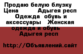 Продаю белую блузку › Цена ­ 600 - Адыгея респ. Одежда, обувь и аксессуары » Женская одежда и обувь   . Адыгея респ.